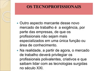 OS TECNOPROFISSIONAIS
 Outro aspecto marcante desse novo
mercado de trabalho é a exigência, por
parte das empresas, de que os
profissionais não sejam mais
especializados em uma única função ou
área de conhecimento.
 Na realidade, a partir de agora, o mercado
de trabalho deverá privilegiar os
profissionais polivalentes, criativos e que
saibam lidar com as tecnologias surgidas
no século XXI.
 