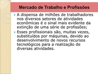 Mercado de Trabalho e Profissões
 A dispensa de milhões de trabalhadores
nos diversos setores de atividades
econômicas é o sinal mais evidente da
extinção de uma série de profissões;
 Esses profissionais são, muitas vezes,
substituídos por máquinas, devido ao
desenvolvimento de novos recursos
tecnológicos para a realização de
diversas atividades.
 