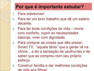 Por que é importante estudar?
1. Para sobreviver!
2. Para ter um bom trabalho que dê um salário
decente.
3. Para ter boas condições de vida – morar
com conforto, suprir as necessidades
básicas, viver com dignidade.
4. Para comprar as coisas que dão prazer:
Smart TV, “aquele tênis” que a gente vê na
vitrine... e ter a sensação de usufruí-las e de
saber que as comprou com seu próprio
esforço.
5. Construir família e dar melhores condições
 