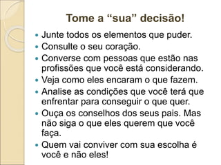 Tome a “sua” decisão!
 Junte todos os elementos que puder.
 Consulte o seu coração.
 Converse com pessoas que estão nas
profissões que você está considerando.
 Veja como eles encaram o que fazem.
 Analise as condições que você terá que
enfrentar para conseguir o que quer.
 Ouça os conselhos dos seus pais. Mas
não siga o que eles querem que você
faça.
 Quem vai conviver com sua escolha é
você e não eles!
 