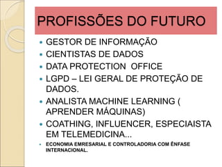PROFISSÕES DO FUTURO
 GESTOR DE INFORMAÇÃO
 CIENTISTAS DE DADOS
 DATA PROTECTION OFFICE
 LGPD – LEI GERAL DE PROTEÇÃO DE
DADOS.
 ANALISTA MACHINE LEARNING (
APRENDER MÁQUINAS)
 COATHING, INFLUENCER, ESPECIAISTA
EM TELEMEDICINA...
 ECONOMIA EMRESARIAL E CONTROLADORIA COM ÊNFASE
INTERNACIONAL.
 