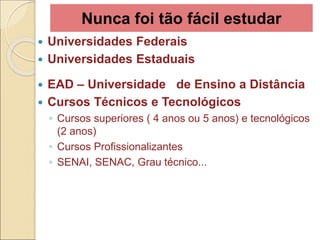 Nunca foi tão fácil estudar
 Universidades Federais
 Universidades Estaduais
 EAD – Universidade de Ensino a Distância
 Cursos Técnicos e Tecnológicos
◦ Cursos superiores ( 4 anos ou 5 anos) e tecnológicos
(2 anos)
◦ Cursos Profissionalizantes
◦ SENAI, SENAC, Grau técnico...
 