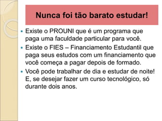 Nunca foi tão barato estudar!
 Existe o PROUNI que é um programa que
paga uma faculdade particular para você.
 Existe o FIES – Financiamento Estudantil que
paga seus estudos com um financiamento que
você começa a pagar depois de formado.
 Você pode trabalhar de dia e estudar de noite!
E, se desejar fazer um curso tecnológico, só
durante dois anos.
 