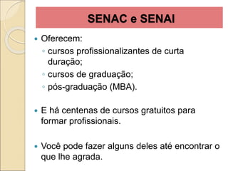 SENAC e SENAI
 Oferecem:
◦ cursos profissionalizantes de curta
duração;
◦ cursos de graduação;
◦ pós-graduação (MBA).
 E há centenas de cursos gratuitos para
formar profissionais.
 Você pode fazer alguns deles até encontrar o
que lhe agrada.
 