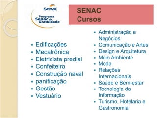 SENAC
Cursos
 Edificações
 Mecatrônica
 Eletricista predial
 Confeiteiro
 Construção naval
 panificação
 Gestão
 Vestuário
 Administração e
Negócios
 Comunicação e Artes
 Design e Arquitetura
 Meio Ambiente
 Moda
 Relações
Internacionais
 Saúde e Bem-estar
 Tecnologia da
Informação
 Turismo, Hotelaria e
Gastronomia
 