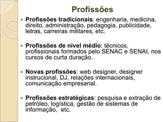 Profissões
 Profissões tradicionais: engenharia, medicina,
direito, administração, pedagogia, publicidade,
letras, carreiras militares, etc.
 Profissões de nível médio: técnicos,
profissionais formados pelo SENAC e SENAI, nos
cursos de curta duração.
 Novas profissões: web designer, designer
instrucional, DJ, relações internacionais,
comunicação empresarial.
 Profissões estratégicas: pesquisa e extração de
petróleo, logística, gestão de sistemas de
informação, etc.
 