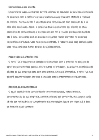 Comunicação por escrito
Em primeiro lugar, a empresa deverá verificar as cláusulas de rescisão existentes
no contrato com o escritório atual e quais são as regras para efetivar a rescisão
do mesmo. Normalmente é solicitada uma comunicação com prazo de 30 a 60
dias para conclusão. Assim, a empresa deverá comunicar por escrito ao atual
escritório de contabilidade a intenção de por fim à relação profissional mantida
até à data, de acordo com os prazos e restantes regras previstas no contrato
inicialmente previsto. Caso não exista contrato, é razoável que essa comunicação
seja feita com pelo menos 60 dias de antecedência.

Pague tudo ao anterior TOC
O novo TOC é legalmente obrigado e comunicar com o anterior no sentido de
obter esclarecimentos acerca, entre outras informações, da possível existência de
dívidas da sua empresa para com este último. Em caso afirmativo, o novo TOC não
poderá assumir funções até que a situação esteja inteiramente regularizada.

Recolha da documentação
O atual escritório de contabilidade tem em sua posse, naturalmente,
documentação da sua empresa. A mesma deverá ser devolvida, mas apenas após
já não ser necessária ao cumprimento das obrigações legais em vigor até à data
de final do atual contrato.

UWU SOLUTIONS - COMO ESCOLHER O PARCEIRO IDEAL DE SERVIÇOS DE CONTABILIDADE

10

 