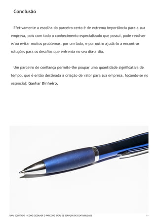 Conclusão
Efetivamente a escolha do parceiro certo é de extrema importância para a sua
empresa, pois com todo o conhecimento especializado que possuí, pode resolver
e/ou evitar muitos problemas, por um lado, e por outro ajudá-lo a encontrar
soluções para os desafios que enfrenta no seu dia-a-dia.

Um parceiro de confiança permite-lhe poupar uma quantidade significativa de
tempo, que é então destinada à criação de valor para sua empresa, focando-se no
essencial: Ganhar Dinheiro.

UWU SOLUTIONS - COMO ESCOLHER O PARCEIRO IDEAL DE SERVIÇOS DE CONTABILIDADE

11

 