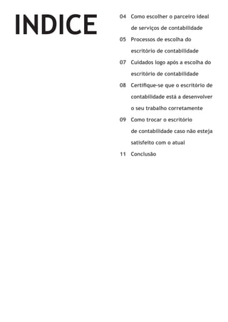 INDICE

04 Como escolher o parceiro ideal 	
	

de serviços de contabilidade
05 Processos de escolha do 			

	

escritório de contabilidade
07 Cuidados logo após a escolha do 	

	

escritório de contabilidade
08 Certifique-se que o escritório de 	

	

contabilidade está a desenvolver 	

	

o seu trabalho corretamente
09 Como trocar o escritório 			
	

	

de contabilidade caso não esteja 	
satisfeito com o atual

11 Conclusão

 