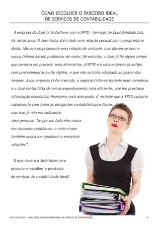 COMO ESCOLHER O PARCEIRO IDEAL
DE SERVIÇOS DE CONTABILIDADE
A empresa do José já trabalhava com a XPTO – Serviços de Contabilidade Lda.
há vários anos. O José tinha até criado uma relação pessoal com o proprietário
desta. Não era propriamente uma relação de amizade, mas davam-se bem e
nunca tinham havido problemas de maior. No entanto, o José já há algum tempo
que pensava em procurar uma alternativa. A XPTO era uma empresa já antiga,
com procedimentos muito rígidos, e que não se tinha adaptado ao passar dos
tempos. A sua empresa tinha crescido, o negócio tinha-se tornado mais complexo,
e o José sentia falta de um acompanhamento mais eficiente, que lhe prestasse
informação económico-financeira mais atempada. É verdade que a XPTO cumpria
cabalmente com todas as obrigações contabilísticas e fiscais,
mas isso já não era suficiente.
José pensava: “se por um lado eles nunca
me causaram problemas, o certo é que
também nunca me ajudaram a encontrar
soluções”.

O que deverá o José fazer para
procurar e escolher o prestador
de serviços de contabilidade ideal?

UWU SOLUTIONS - COMO ESCOLHER O PARCEIRO IDEAL DE SERVIÇOS DE CONTABILIDADE

4

 