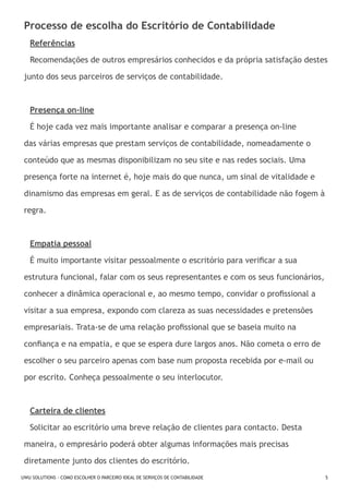 Processo de escolha do Escritório de Contabilidade
Referências
Recomendações de outros empresários conhecidos e da própria satisfação destes
junto dos seus parceiros de serviços de contabilidade.

Presença on-line
É hoje cada vez mais importante analisar e comparar a presença on-line
das várias empresas que prestam serviços de contabilidade, nomeadamente o
conteúdo que as mesmas disponibilizam no seu site e nas redes sociais. Uma
presença forte na internet é, hoje mais do que nunca, um sinal de vitalidade e
dinamismo das empresas em geral. E as de serviços de contabilidade não fogem à
regra.

Empatia pessoal
É muito importante visitar pessoalmente o escritório para verificar a sua
estrutura funcional, falar com os seus representantes e com os seus funcionários,
conhecer a dinâmica operacional e, ao mesmo tempo, convidar o profissional a
visitar a sua empresa, expondo com clareza as suas necessidades e pretensões
empresariais. Trata-se de uma relação profissional que se baseia muito na
confiança e na empatia, e que se espera dure largos anos. Não cometa o erro de
escolher o seu parceiro apenas com base num proposta recebida por e-mail ou
por escrito. Conheça pessoalmente o seu interlocutor.

Carteira de clientes
Solicitar ao escritório uma breve relação de clientes para contacto. Desta
maneira, o empresário poderá obter algumas informações mais precisas
diretamente junto dos clientes do escritório.
UWU SOLUTIONS - COMO ESCOLHER O PARCEIRO IDEAL DE SERVIÇOS DE CONTABILIDADE

5

 