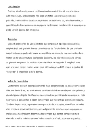 Localização
Embora atualmente, com a proliferação do uso da internet nos processos
administrativos, a localização não seja um fator tão relevante como no
passado, ainda assim a localização próxima do escritório ou, em alternativa, a
possibilidade dos elementos da equipa se deslocarem rapidamente à sua empresa
pode ser um dado a ter em conta.

Tamanho
Existem Escritórios de Contabilidade que empregam apenas o contabilista
responsável, até grandes firmas com dezenas de funcionários. Se por um lado
no primeiro caso pode não haver a capacidade de resposta que necessita, dado
tratar-se de uma estrutura demasiado pequena, no extremo contrário temos
as grandes empresas do sector cuja capacidade de resposta é inegável, mas
que praticam preços muitas vezes para além do que as PME podem suportar. O
“segredo” é encontrar o meio-termo.

Valor de Honorários
Certamente que um acompanhamento mais personalizado irá encarecer o valor
final dos honorários, ao invés de um serviço mais básico de simples cumprimento
das obrigações legais. Verifique as necessidades específicas da sua empresa, pois
não valerá a pena estar a pagar por serviços que não utiliza e/ou não necessita.
Também importante, aquando da comparação de propostas, é verificar se todas
elas propõem serviços idênticos, pois vulgarmente acontece que as propostas
mais baixas não incluem determinados serviços que outras com preço mais
elevado. A velha máxima de que “o barato sai caro” não pode ser esquecida.

UWU SOLUTIONS - COMO ESCOLHER O PARCEIRO IDEAL DE SERVIÇOS DE CONTABILIDADE

6

 