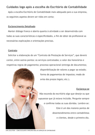 Cuidados logo após a escolha do Escritório de Contabilidade
Após a escolha Escritório de Contabilidade mais adequado para a sua empresa,
os seguintes aspetos devem ser tidos em conta:

Esclarecimento Detalhado
Manter diálogo franco e aberto quanto à atividade a ser desenvolvida com
todas as suas características e especificidades, a fim de obter do profissional as
necessárias explicações e orientações precisas.

Contrato
Solicitar a elaboração de um “Contrato de Prestação de Serviços”, que deverá
conter, entre outros pontos: os serviços contratados; o valor dos honorários e
respetivas regras de pagamento; processo operacional (entrega de documentos; 	
						

disponibilização de valores a pagar ao estado; 	

						

forma de pagamentos de impostos; modo de 		

						aviso dos prazos legais; etc.).

Esclareça-se
Não esconda do escritório algo que deseje ou que
supusesse que já estava incluído. Pergunte sempre
e confirme todas as suas dúvidas. Lembre-se:
Este é um dos maiores pontos de
desentendimento entre contabilistas
e clientes, desde o primeiro dia.

UWU SOLUTIONS - COMO ESCOLHER O PARCEIRO IDEAL DE SERVIÇOS DE CONTABILIDADE

7

 