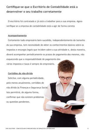 Certifique-se que o Escritório de Contabilidade está a
desenvolver o seu trabalho corretamente
O escritório foi contratado e já está a trabalhar para a sua empresa. Agora
verifique se a empresa de contabilidade está a agir de forma correta

Acompanhamento
Certamente todo empresário bem-sucedido, independentemente do tamanho
da sua empresa, tem necessidade de obter os conhecimentos básicos sobre os
impostos e encargos legais que incidem sobre a sua atividade e, desta maneira,
deverá acompanhar periodicamente os prazos de pagamento dos mesmos, não
esquecendo que a responsabilidade de pagamento dos
vários impostos e taxas é sempre do empresário.

Certidões de não-dívida
Solicitar, com alguma periodicidade,
pelo menos anualmente, certidões de
não dívida às Finanças e Segurança Social.
Isto permitirá, de alguma forma,
confirmar que não existem problemas
ou questões pendentes.

UWU SOLUTIONS - COMO ESCOLHER O PARCEIRO IDEAL DE SERVIÇOS DE CONTABILIDADE

8

 