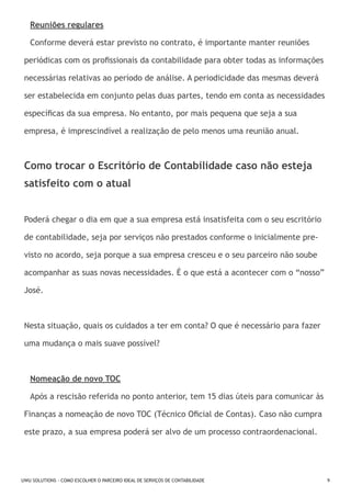 Reuniões regulares
Conforme deverá estar previsto no contrato, é importante manter reuniões
periódicas com os profissionais da contabilidade para obter todas as informações
necessárias relativas ao período de análise. A periodicidade das mesmas deverá
ser estabelecida em conjunto pelas duas partes, tendo em conta as necessidades
específicas da sua empresa. No entanto, por mais pequena que seja a sua
empresa, é imprescindível a realização de pelo menos uma reunião anual.

Como trocar o Escritório de Contabilidade caso não esteja
satisfeito com o atual
Poderá chegar o dia em que a sua empresa está insatisfeita com o seu escritório
de contabilidade, seja por serviços não prestados conforme o inicialmente previsto no acordo, seja porque a sua empresa cresceu e o seu parceiro não soube
acompanhar as suas novas necessidades. É o que está a acontecer com o “nosso”
José.

Nesta situação, quais os cuidados a ter em conta? O que é necessário para fazer
uma mudança o mais suave possível?

Nomeação de novo TOC
Após a rescisão referida no ponto anterior, tem 15 dias úteis para comunicar às
Finanças a nomeação de novo TOC (Técnico Oficial de Contas). Caso não cumpra
este prazo, a sua empresa poderá ser alvo de um processo contraordenacional.

UWU SOLUTIONS - COMO ESCOLHER O PARCEIRO IDEAL DE SERVIÇOS DE CONTABILIDADE

9

 