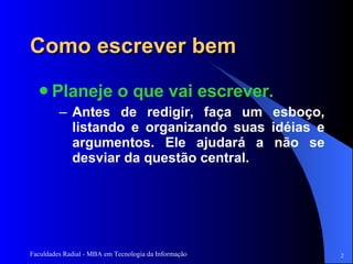 Como escrever bem Planeje o que vai escrever.  Antes de redigir, faça um esboço, listando e organizando suas idéias e argumentos. Ele ajudará a não se desviar da questão central.  
