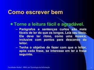 Como escrever bem Torne a leitura fácil e agradável.   Parágrafos e sentenças curtos são mais fáceis de ler do que os longos. Leia seu texto. Ele deve ter ritmo, como uma música, inclusive com pontos para descanso do leitor. Tenha o objetivo de fazer com que o leitor, após cada frase, se interesse em ler a frase seguinte.  