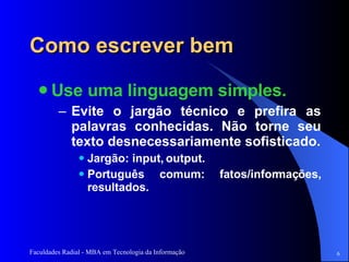 Como escrever bem Use uma linguagem simples.  Evite o jargão técnico e prefira as palavras conhecidas. Não torne seu texto desnecessariamente sofisticado. Jargão: input, output. Português comum: fatos/informações, resultados.  