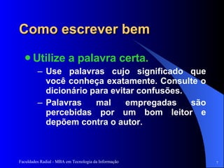 Como escrever bem Utilize a palavra certa.  Use palavras cujo significado que você conheça exatamente. Consulte o dicionário para evitar confusões. Palavras mal empregadas são percebidas por um bom leitor e depõem contra o autor.  