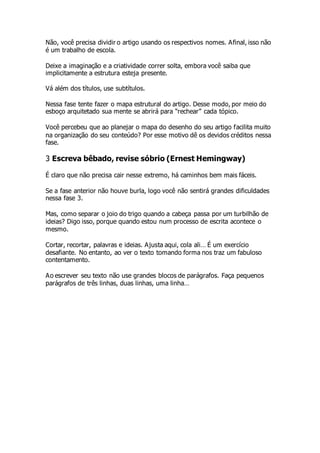 Não, você precisa dividir o artigo usando os respectivos nomes. Afinal, isso não
é um trabalho de escola.
Deixe a imaginação e a criatividade correr solta, embora você saiba que
implicitamente a estrutura esteja presente.
Vá além dos títulos, use subtítulos.
Nessa fase tente fazer o mapa estrutural do artigo. Desse modo, por meio do
esboço arquitetado sua mente se abrirá para “rechear” cada tópico.
Você percebeu que ao planejar o mapa do desenho do seu artigo facilita muito
na organização do seu conteúdo? Por esse motivo dê os devidos créditos nessa
fase.
3 Escreva bêbado, revise sóbrio (Ernest Hemingway)
É claro que não precisa cair nesse extremo, há caminhos bem mais fáceis.
Se a fase anterior não houve burla, logo você não sentirá grandes dificuldades
nessa fase 3.
Mas, como separar o joio do trigo quando a cabeça passa por um turbilhão de
ideias? Digo isso, porque quando estou num processo de escrita acontece o
mesmo.
Cortar, recortar, palavras e ideias. Ajusta aqui, cola ali… É um exercício
desafiante. No entanto, ao ver o texto tomando forma nos traz um fabuloso
contentamento.
Ao escrever seu texto não use grandes blocos de parágrafos. Faça pequenos
parágrafos de três linhas, duas linhas, uma linha…
 
