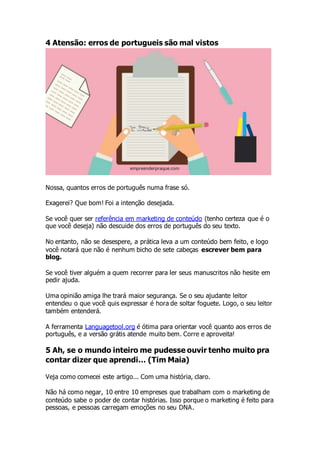 4 Atensão: erros de portugueis são mal vistos
Nossa, quantos erros de português numa frase só.
Exagerei? Que bom! Foi a intenção desejada.
Se você quer ser referência em marketing de conteúdo (tenho certeza que é o
que você deseja) não descuide dos erros de português do seu texto.
No entanto, não se desespere, a prática leva a um conteúdo bem feito, e logo
você notará que não é nenhum bicho de sete cabeças escrever bem para
blog.
Se você tiver alguém a quem recorrer para ler seus manuscritos não hesite em
pedir ajuda.
Uma opinião amiga lhe trará maior segurança. Se o seu ajudante leitor
entendeu o que você quis expressar é hora de soltar foguete. Logo, o seu leitor
também entenderá.
A ferramenta Languagetool.org é ótima para orientar você quanto aos erros de
português, e a versão grátis atende muito bem. Corre e aproveita!
5 Ah, se o mundo inteiro me pudesse ouvir tenho muito pra
contar dizer que aprendi… (Tim Maia)
Veja como comecei este artigo... Com uma história, claro.
Não há como negar, 10 entre 10 empreses que trabalham com o marketing de
conteúdo sabe o poder de contar histórias. Isso porque o marketing é feito para
pessoas, e pessoas carregam emoções no seu DNA.
 