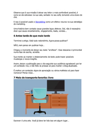 Observe que à sua missão é deixar seu leitor o mais confortável possível, é
como se ele estivesse na sua sala, sentado no seu sofá, tomando uma xícara de
chá.
E isso é possível usado o Storytelling como um efetivo recurso na sua estratégia
de marketing.
Uma história bem contada causa grandes laços afetivos. Daí, não é necessário
dizer que causa encantamento, engajamento, leads, vendas...
6 Antes tarde do que mais tarde
Terminei o artigo. Está tudo redondinho. Agora posso publicar?
NÃO, nem pense em publicar hoje…
Chegou o momento de deixar seu texto “arrefecer”. Esse descanso é primordial
numa fase de escrita, acredite.
Sua mente ao manter o distanciamento do texto pode trazer possíveis
mudanças e novos insights.
Assim, deixar a publicação para o dia seguinte sua audiência agradecerá por ler
um conteúdo rico, e não feito às pressas só para manter o blog atualizado.
É melhor um conteúdo digno de apreciação ou vários malfeitos só para fazer
números? Pense nisso…
7 Meio de transporte favorito: livro
Escrever é uma arte. Você já deve ter lido isso em algum lugar…
 