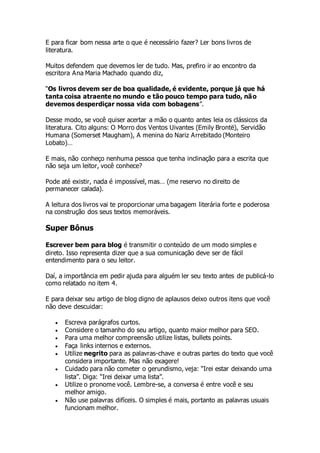 E para ficar bom nessa arte o que é necessário fazer? Ler bons livros de
literatura.
Muitos defendem que devemos ler de tudo. Mas, prefiro ir ao encontro da
escritora Ana Maria Machado quando diz,
“Os livros devem ser de boa qualidade, é evidente, porque já que há
tanta coisa atraente no mundo e tão pouco tempo para tudo, não
devemos desperdiçar nossa vida com bobagens”.
Desse modo, se você quiser acertar a mão o quanto antes leia os clássicos da
literatura. Cito alguns: O Morro dos Ventos Uivantes (Emily Brontë), Servidão
Humana (Somerset Maugham), A menina do Nariz Arrebitado (Monteiro
Lobato)…
E mais, não conheço nenhuma pessoa que tenha inclinação para a escrita que
não seja um leitor, você conhece?
Pode até existir, nada é impossível, mas… (me reservo no direito de
permanecer calada).
A leitura dos livros vai te proporcionar uma bagagem literária forte e poderosa
na construção dos seus textos memoráveis.
Super Bônus
Escrever bem para blog é transmitir o conteúdo de um modo simples e
direto. Isso representa dizer que a sua comunicação deve ser de fácil
entendimento para o seu leitor.
Daí, a importância em pedir ajuda para alguém ler seu texto antes de publicá-lo
como relatado no item 4.
E para deixar seu artigo de blog digno de aplausos deixo outros itens que você
não deve descuidar:
 Escreva parágrafos curtos.
 Considere o tamanho do seu artigo, quanto maior melhor para SEO.
 Para uma melhor compreensão utilize listas, bullets points.
 Faça links internos e externos.
 Utilize negrito para as palavras-chave e outras partes do texto que você
considera importante. Mas não exagere!
 Cuidado para não cometer o gerundismo, veja: “Irei estar deixando uma
lista”. Diga: “Irei deixar uma lista”.
 Utilize o pronome você. Lembre-se, a conversa é entre você e seu
melhor amigo.
 Não use palavras difíceis. O simples é mais, portanto as palavras usuais
funcionam melhor.
 