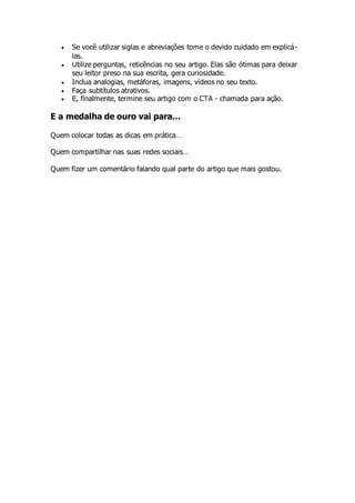  Se você utilizar siglas e abreviações tome o devido cuidado em explicá-
las.
 Utilize perguntas, reticências no seu artigo. Elas são ótimas para deixar
seu leitor preso na sua escrita, gera curiosidade.
 Inclua analogias, metáforas, imagens, vídeos no seu texto.
 Faça subtítulos atrativos.
 E, finalmente, termine seu artigo com o CTA - chamada para ação.
E a medalha de ouro vai para…
Quem colocar todas as dicas em prática…
Quem compartilhar nas suas redes sociais…
Quem fizer um comentário falando qual parte do artigo que mais gostou.
 
