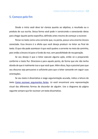 COMO ESCREVER COM CLAREZA | 12 
5. Comece pelo fim 
Desde o início você deve ter clareza quanto ao objetivo, o resultado ou o 
produto de sua escrita. Dessa forma você pode ir construindo e conectando ideias 
para chegar àquele ponto específico, definido antes mesmo de começar a escrever. 
Pense no texto como uma corrente que, na ponta, possui uma enorme âncora 
conectada. Essa âncora é o efeito que você deseja produzir no leitor ao final do 
texto. O que não pode acontecer é que você quebre a corrente no meio do caminho, 
pois então a âncora irá para o fundo do mar, sem possibilidade de recuperação. 
Se seu desejo é que o leitor execute alguma ação, então vá o preparando 
conforme o texto flui. Direcione-o para aquele ponto, de forma que ele não tenha 
dúvida de que é realmente isso o que você quer. Além disso, faça o possível para que 
seu discurso seja persuasivo o suficiente para que o leitor concorde em seguir suas 
orientações. 
Se seu texto é dissertativo e exige argumentação acurada, indico a leitura do 
texto Como escrever argumentos fortes. Lá você encontrará uma representação 
visual das diferentes formas de discordar de alguém. Use o diagrama da página 
seguinte sempre que for escrever um texto dissertativo. 
www.lendo.org andre@lendo.org | André Gazola 
 