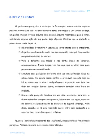 COMO ESCREVER COM CLAREZA | 17 
8. Revise a estrutura 
Organize seus parágrafos e sentenças de forma que causem o maior impacto 
possível. Como fazer isso? Vá construindo o texto em direção a um clímax, ou seja, 
um ponto em que revelará alguma coisa ou dará alguma recompensa para o leitor, 
solicitando alguma ação de sua parte. Veja algumas técnicas que o ajudarão a 
provocar um maior impacto: 
 Dê prioridade à voz ativa. A voz passiva torna o texto lento e entediante. 
 Organize suas frases de modo que seu conteúdo principal fique no fim 
(ou próximo do fim) da mesma. 
 Varie o tamanho das frases e não tenha medo de construir, 
ocasionalmente, frases longas. Isso faz com que o leitor pare para 
pensar sobre o que está lendo. 
 Estruture seus parágrafos de forma que sua ideia principal esteja na 
última frase. Em alguns casos, porém, é preferível colocá-la logo no 
início; nesse caso, termine o parágrafo com o argumento mais forte que 
tiver em relação àquele ponto, utilizando também uma frase de 
impacto. 
 Revise cada parágrafo lendo-o em voz alta, atentando para sons e 
ritmos estranhos que possam aparecer, lacunas em sua lógica, excessos 
de palavras e a possibilidade de alteração de alguma sentença. Além 
disso, perceba se há uma transição suave entre este parágrafo e o 
anterior, bem como deste para o próximo. 
Qual é a parte mais importante dos seus textos, depois do título? O primeiro 
parágrafo. Por isso é que ele merece uma maior atenção. 
www.lendo.org andre@lendo.org | André Gazola 
 