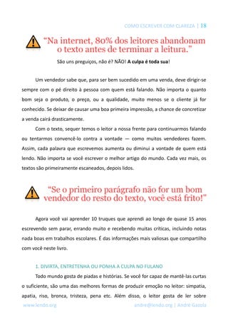 COMO ESCREVER COM CLAREZA | 18 
São uns preguiços, não é? NÃO! A culpa é toda sua! 
Um vendedor sabe que, para ser bem sucedido em uma venda, deve dirigir-se 
sempre com o pé direito à pessoa com quem está falando. Não importa o quanto 
bom seja o produto, o preço, ou a qualidade, muito menos se o cliente já for 
conhecido. Se deixar de causar uma boa primeira impressão, a chance de concretizar 
a venda cairá drasticamente. 
Com o texto, sequer temos o leitor a nossa frente para continuarmos falando 
ou tentarmos convencê-lo contra a vontade — como muitos vendedores fazem. 
Assim, cada palavra que escrevemos aumenta ou diminui a vontade de quem está 
lendo. Não importa se você escrever o melhor artigo do mundo. Cada vez mais, os 
textos são primeiramente escaneados, depois lidos. 
Agora você vai aprender 10 truques que aprendi ao longo de quase 15 anos 
escrevendo sem parar, errando muito e recebendo muitas críticas, incluindo notas 
nada boas em trabalhos escolares. É das informações mais valiosas que compartilho 
com você neste livro. 
1. DIVIRTA, ENTRETENHA OU PONHA A CULPA NO FULANO 
Todo mundo gosta de piadas e histórias. Se você for capaz de mantê-las curtas 
o suficiente, são uma das melhores formas de produzir emoção no leitor: simpatia, 
apatia, riso, bronca, tristeza, pena etc. Além disso, o leitor gosta de ler sobre 
www.lendo.org andre@lendo.org | André Gazola 
 