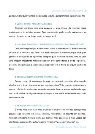 COMO ESCREVER COM CLAREZA | 19 
pessoas. Cite alguém famoso e o desejado segundo parágrafo será o próximo da fila. 
2. VOCÊ É BURRO! PERGUNTE AO LEITOR 
Começar um texto com uma pergunta é uma técnica da retórica; causa 
curiosidade e faz o leitor pensar. Esse pensamento pode levá-lo exatamente ao 
assunto do texto, o que é algo muito bom para você. 
3. UMA BOA IMAGEM VALE O MESMO QUE UM BOM PRIMEIRO PARÁGRAFO 
Uma boa imagem capta a atenção dos olhos. Não deixe passar a oportunidade 
de usar esse artifício a seu favor. Mas tenha cuidado. Não esqueça que você quer 
prender a atenção desde o primeiro parágrafo para mantê-la no texto todo. Se usar 
uma imagem impactante, mas que nada tem a ver com o texto, o efeito se perderá. 
Use uma imagem que o leitor possa relacionar com o título ou algum trecho do 
texto. 
4. APROXIME IDEIAS, COMPARE E SURPREENDA 
Quantas vezes já aconteceu de você só conseguir entender algo quando 
alguém veio e disse, “é o mesmo que isso, isso e isso”? De repente, mesmo que o 
assunto não tenha nada a ver, entendemos tudo. Quando estiver explicando algo, 
caso você lembre de alguma comparação que possa ajudar no entendimento, não 
hesite em usá-la. 
5. ABUSE DA IMAGINAÇÃO DO LEITOR 
É muito mais fácil e até mais divertido e interessante quando conseguimos 
projetar algo concreto em nossas mentes, relacionado ao assunto em questão. 
Recorrer a imagens mentais é uma das técnicas mais poderosas e mais usadas por 
escritores e oradores. Use palavras como “imagine” “pense em tal coisa”, etc. 
www.lendo.org andre@lendo.org | André Gazola 
 