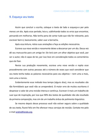 COMO ESCREVER COM CLAREZA | 22 
9. Esqueça seu texto 
Assim que concluir a escrita, coloque o texto de lado e esqueça-o por pelo 
menos um dia. Após esse período, leia-o, sublinhando todos os erros que encontrar, 
pensando em melhorias. Não tenha pena de cortar tudo que não for relevante, pois 
escrever bem é, basicamente, saber usar a borracha. 
Após essa leitura, releia suas anotações e faça as edições necessárias. 
Escreva sua nova versão e novamente deixe-a descansar por um dia. Dessa vez 
dê seu manuscrito para um amigo ler. Ele lerá com um olhar objetivo que você, por 
ser o autor, não é capaz de ter, por isso leve em consideração todos os comentários 
que ele fizer. 
Revise sua produção novamente, escreva uma nova versão e repita esse 
procedimento com outras pessoas até o número de vezes que você considerar que 
seu texto tenha todas as palavras necessárias para seu objetivo – nem uma a mais, 
nem uma a menos. 
Evidentemente esse método leva tempo (alguns dias), mas os resultados são 
tão formidáveis que você não se arrependerá. O maior erro de muitos escritores é 
desprezar o valor de uma revisão intensa e contínua. Escrever é mais um trabalho de 
suor que de inspiração, por isso que 90% dos textos de qualidade não são resultado 
da primeira composição, mas sim de um trabalho árduo de polimento linguístico. 
Se mesmo depois desse processo você não estiver seguro sobre a qualidade 
de seu texto, ficarei feliz em lhe oferecer meus serviços de revisão. Contate-me pelo 
e-mail andre@lendo.org. 
www.lendo.org andre@lendo.org | André Gazola 
