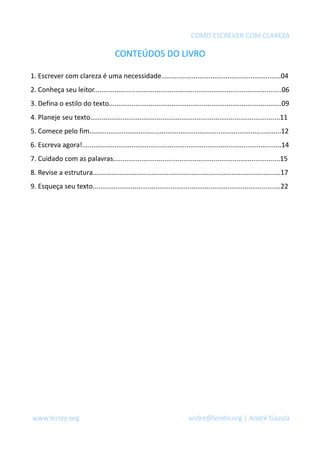 COMO ESCREVER COM CLAREZA 
CONTEÚDOS DO LIVRO 
1. Escrever com clareza é uma necessidade...............................................................04 
2. Conheça seu leitor...................................................................................................06 
3. Defina o estilo do texto...........................................................................................09 
4. Planeje seu texto....................................................................................................11 
5. Comece pelo fim.....................................................................................................12 
6. Escreva agora!.........................................................................................................14 
7. Cuidado com as palavras........................................................................................15 
8. Revise a estrutura...................................................................................................17 
9. Esqueça seu texto...................................................................................................22 
www.lendo.org andre@lendo.org | André Gazola 
 