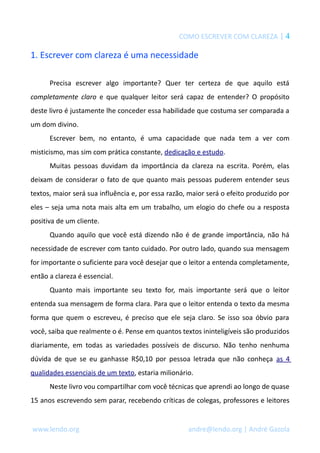COMO ESCREVER COM CLAREZA | 4 
1. Escrever com clareza é uma necessidade 
Precisa escrever algo importante? Quer ter certeza de que aquilo está 
completamente claro e que qualquer leitor será capaz de entender? O propósito 
deste livro é justamente lhe conceder essa habilidade que costuma ser comparada a 
um dom divino. 
Escrever bem, no entanto, é uma capacidade que nada tem a ver com 
misticismo, mas sim com prática constante, dedicação e estudo. 
Muitas pessoas duvidam da importância da clareza na escrita. Porém, elas 
deixam de considerar o fato de que quanto mais pessoas puderem entender seus 
textos, maior será sua influência e, por essa razão, maior será o efeito produzido por 
eles – seja uma nota mais alta em um trabalho, um elogio do chefe ou a resposta 
positiva de um cliente. 
Quando aquilo que você está dizendo não é de grande importância, não há 
necessidade de escrever com tanto cuidado. Por outro lado, quando sua mensagem 
for importante o suficiente para você desejar que o leitor a entenda completamente, 
então a clareza é essencial. 
Quanto mais importante seu texto for, mais importante será que o leitor 
entenda sua mensagem de forma clara. Para que o leitor entenda o texto da mesma 
forma que quem o escreveu, é preciso que ele seja claro. Se isso soa óbvio para 
você, saiba que realmente o é. Pense em quantos textos ininteligíveis são produzidos 
diariamente, em todas as variedades possíveis de discurso. Não tenho nenhuma 
dúvida de que se eu ganhasse R$0,10 por pessoa letrada que não conheça as 4 
qualidades essenciais de um texto, estaria milionário. 
Neste livro vou compartilhar com você técnicas que aprendi ao longo de quase 
15 anos escrevendo sem parar, recebendo críticas de colegas, professores e leitores 
www.lendo.org andre@lendo.org | André Gazola 
 