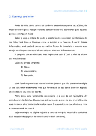 COMO ESCREVER COM CLAREZA | 6 
2. Conheça seu leitor 
Antes de tudo, tenha certeza de conhecer exatamente quem é seu público, de 
modo que você possa redigir seu texto pensando que está escrevendo para aquelas 
pessoas (e ninguém mais). 
Saber o sexo, a média de idade, a escolaridade e conhecer os interesses de 
seu leitor fará toda a diferença entre o sucesso e o fracasso. A partir dessas 
informações, você poderá pensar na melhor forma de introduzir o assunto que 
deseja abordar para que seus leitores estejam abertos a lê-lo ou ouvi-lo. 
A pergunta que eu considero mais importante aqui é Qual o nível de leitura 
dos meus leitores? 
Veja uma divisão simplista: 
1) Básico; 
2) Intermediário; 
3) Avançado. 
Você ficará surpreso com a quantidade de pessoas que não passam do estágio 
1! Isso vai afetar diretamente tudo que for relativo ao seu texto, desde os tópicos 
abordados até seu estilo de escrita. 
Além disso, uma ferramenta interessante é o uso de um formulário de 
reconhecimento do leitor. O nome soa estranho, mas através de seu preenchimento 
você terá uma ideia bastante clara sobre quem é seu público e o que ele deseja com 
o texto que você escreverá. 
Veja o exemplo na página seguinte e sinta-se livre para modificá-lo conforme 
suas necessidades (apesar de eu considerá-lo bem completo). 
www.lendo.org andre@lendo.org | André Gazola 
 