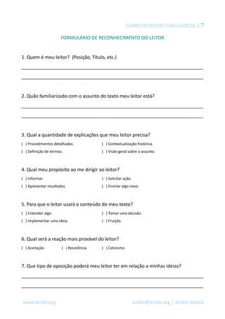 COMO ESCREVER COM CLAREZA | 7 
FORMULÁRIO DE RECONHECIMENTO DO LEITOR 
1. Quem é meu leitor? (Posição, Título, etc.) 
_____________________________________________________________________ 
_____________________________________________________________________ 
2. Quão familiarizado com o assunto do texto meu leitor está? 
_____________________________________________________________________ 
_____________________________________________________________________ 
3. Qual a quantidade de explicações que meu leitor precisa? 
( ) Procedimentos detalhados. ( ) Contextualização histórica. 
( ) Definição de termos. ( ) Visão geral sobre o assunto. 
4. Qual meu propósito ao me dirigir ao leitor? 
( ) Informar. ( ) Solicitar ação. 
( ) Apresentar resultados. ( ) Ensinar algo novo. 
5. Para que o leitor usará o conteúdo do meu texto? 
( ) Entender algo. ( ) Tomar uma decisão. 
( ) Implementar uma ideia. ( ) Fruição. 
6. Qual será a reação mais provável do leitor? 
( ) Aceitação ( ) Resistência ( ) Ceticismo 
7. Que tipo de oposição poderá meu leitor ter em relação a minhas ideias? 
_____________________________________________________________________ 
_____________________________________________________________________ 
www.lendo.org andre@lendo.org | André Gazola 
 