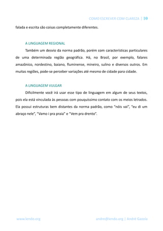 COMO ESCREVER COM CLAREZA | 10
falada e escrita são coisas completamente diferentes.
A LINGUAGEM REGIONAL
Também um desvio da norma padrão, porém com características particulares
de uma determinada região geográfica. Há, no Brasil, por exemplo, falares
amazônico, nordestino, baiano, fluminense, mineiro, sulino e diversos outros. Em
muitas regiões, pode-se perceber variações até mesmo de cidade para cidade.
A LINGUAGEM VULGAR
Dificilmente você irá usar esse tipo de linguagem em algum de seus textos,
pois ela está vinculada às pessoas com pouquíssimo contato com os meios letrados.
Ela possui estruturas bem distantes da norma padrão, como “nóis vai”, “eu di um
abraço nele”, “Vamo i pra praia” e “Vem pra drento”.
www.lendo.org andre@lendo.org | André Gazola
 
