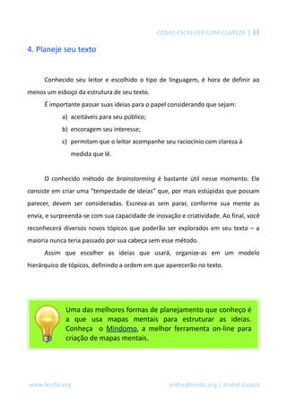 COMO ESCREVER COM CLAREZA | 11
4. Planeje seu texto
Conhecido seu leitor e escolhido o tipo de linguagem, é hora de definir ao
menos um esboço da estrutura de seu texto.
É importante passar suas ideias para o papel considerando que sejam:
a) aceitáveis para seu público;
b) encoragem seu interesse;
c) permitam que o leitor acompanhe seu raciocínio com clareza à
medida que lê.
O conhecido método de brainstorming é bastante útil nesse momento. Ele
consiste em criar uma “tempestade de ideias” que, por mais estúpidas que possam
parecer, devem ser consideradas. Escreva-as sem parar, conforme sua mente as
envia, e surpreenda-se com sua capacidade de inovação e criatividade. Ao final, você
reconhecerá diversos novos tópicos que poderão ser explorados em seu texto – a
maioria nunca teria passado por sua cabeça sem esse método.
Assim que escolher as ideias que usará, organize-as em um modelo
hierárquico de tópicos, definindo a ordem em que aparecerão no texto.
Uma das melhores formas de planejamento que conheço é
a que usa mapas mentais para estruturar as ideias.
Conheça o Mindomo, a melhor ferramenta on-line para
criação de mapas mentais.
www.lendo.org andre@lendo.org | André Gazola
 