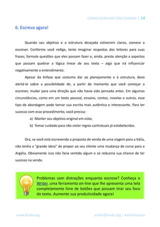 COMO ESCREVER COM CLAREZA | 14
6. Escreva agora!
Quando seu objetivo e a estrutura desejada estiverem claros, comece a
escrever. Conforme você redige, tente imaginar respostas dos leitores para suas
frases; formule questões que eles possam fazer e, ainda, preste atenção a aspectos
que possam quebrar a lógica linear de seu texto – algo que irá influenciar
negativamente o entendimento.
Apesar da ênfase que costumo dar ao planejamento e à estrutura, devo
alertá-lo sobre a possibilidade de, a partir do momento que você começar a
escrever, mudar para uma direção que não havia sido pensada antes. Em algumas
circunstâncias, como em um texto pessoal, ensaios, contos, novelas e outros, esse
tipo de abordagem pode tornar sua escrita mais autêntica e interessante. Para ter
sucesso com esse procedimento, você precisa:
a) Manter seu objetivo original em vista;
b) Tomar cuidado para não violar regras contratuais já estabelecidas.
Ora, se você está escrevendo a proposta de venda de uma viagem para a Itália,
não tenha a “grande ideia” de propor ao seu cliente uma mudança de curso para a
Argélia. Obviamente isso não faria sentido algum e só reduziria sua chance de ter
sucesso na venda.
Problemas com distrações enquanto escreve? Conheça o
Writer, uma ferramenta on-line que lhe apresenta uma tela
completamente livre de botões que possam tirar seu foco
do texto. Aumente sua produtividade agora!
www.lendo.org andre@lendo.org | André Gazola
 