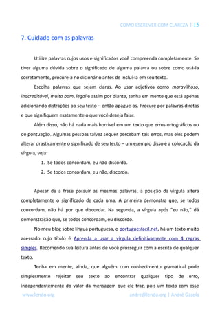 COMO ESCREVER COM CLAREZA | 15
7. Cuidado com as palavras
Utilize palavras cujos usos e significados você compreenda completamente. Se
tiver alguma dúvida sobre o significado de alguma palavra ou sobre como usá-la
corretamente, procure-a no dicionário antes de incluí-la em seu texto.
Escolha palavras que sejam claras. Ao usar adjetivos como maravilhoso,
inacreditável, muito bom, legal e assim por diante, tenha em mente que está apenas
adicionando distrações ao seu texto – então apague-os. Procure por palavras diretas
e que signifiquem exatamente o que você deseja falar.
Além disso, não há nada mais horrível em um texto que erros ortográficos ou
de pontuação. Algumas pessoas talvez sequer percebam tais erros, mas eles podem
alterar drasticamente o significado de seu texto – um exemplo disso é a colocação da
vírgula, veja:
1. Se todos concordam, eu não discordo.
2. Se todos concordam, eu não, discordo.
Apesar de a frase possuir as mesmas palavras, a posição da vírgula altera
completamente o significado de cada uma. A primeira demonstra que, se todos
concordam, não há por que discordar. Na segunda, a vírgula após "eu não," dá
demonstração que, se todos concordam, eu discordo.
No meu blog sobre língua portuguesa, o portuguesfacil.net, há um texto muito
acessado cujo título é Aprenda a usar a vírgula definitivamente com 4 regras
simples. Recomendo sua leitura antes de você prosseguir com a escrita de qualquer
texto.
Tenha em mente, ainda, que alguém com conhecimento gramatical pode
simplesmente rejeitar seu texto ao encontrar qualquer tipo de erro,
independentemente do valor da mensagem que ele traz, pois um texto com esse
www.lendo.org andre@lendo.org | André Gazola
 
