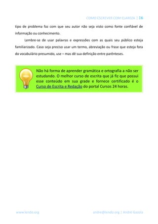 COMO ESCREVER COM CLAREZA | 16
tipo de problema faz com que seu autor não seja visto como fonte confiável de
informação ou conhecimento.
Lembre-se de usar palavras e expressões com as quais seu público esteja
familiarizado. Caso seja preciso usar um termo, abreviação ou frase que esteja fora
do vocabulário presumido, use – mas dê sua definição entre parênteses.
Não há forma de aprender gramática e ortografia a não ser
estudando. O melhor curso de escrita que já fiz que possui
esse conteúdo em sua grade e fornece certificado é o
Curso de Escrita e Redação do portal Cursos 24 horas.
www.lendo.org andre@lendo.org | André Gazola
 