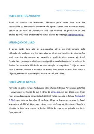 COMO ESCREVER COM CLAREZA
SOBRE DIREITOS AUTORAIS
Todos os direitos são reservados. Nenhuma parte deste livro pode ser
reproduzida ou transmitida livremente de alguma forma, sem o consentimento
prévio de seu autor. Se porventura você tiver interesse na publicação de uma
análise do livro, entre em contato via e-mail através do endereço andre@lendo.org.
UTILIZAÇÃO DO LIVRO
O autor deste livro não se responsabiliza direta ou indiretamente pela
utilização de qualquer um dos exercícios ou dicas nele contidos. As informações
aqui presentes são baseadas em experiências profissionais e pessoais de André
Gazola, bem como nos conhecimentos adquiridos através do contato com alunos de
Ensino Fundamental e Médio durante sua atuação no magistério. O objetivo deste
livro é ensinar técnicas e modelos de escrita que tornem o texto mais claro e
objetivo, sendo mais acessível para leitores de todos os níveis.
SOBRE ANDRÉ GAZOLA
Formado em Letras (Língua Portuguesa e Literaturas de Língua Portuguesa) pela UCS
– Universidade de Caxias do Sul, é editor do Lendo.org, um dos blogs sobre livros
mais acessados do país, com média de 600 mil visitas mensais, e do blog Português?
É Fácil, que está na lista dos 10 melhores blogs de língua portuguesa do Brasil
segundo o InfoENEM. Atua, além disso, como professor de Literatura, Filosofia e
História da Arte para turmas de Ensino Médio de uma escola privada em Bento
Gonçalves – RS.
www.lendo.org andre@lendo.org | André Gazola
 