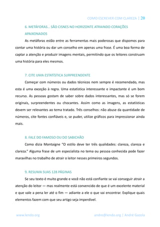 COMO ESCREVER COM CLAREZA | 20
6. METÁFORAS… SÃO CISNES NO HORIZONTE ATRAINDO CORAÇÕES
APAIXONADOS
As metáforas estão entre as ferramentas mais poderosas que dispomos para
contar uma história ou dar um conselho em apenas uma frase. É uma boa forma de
captar a atenção e produzir imagens mentais, permitindo que os leitores construam
uma história para eles mesmos.
7. CITE UMA ESTATÍSTICA SURPREENDENTE
Começar com números ou dados técnicos nem sempre é recomendado, mas
esta é uma exceção à regra. Uma estatística interessante e impactante é um bom
recurso. As pessoas gostam de saber sobre dados interessantes, mas só se forem
originais, surpreendentes ou chocantes. Assim como as imagens, as estatísticas
devem ser relevantes ao tema tratado. Três conselhos: não abuse da quantidade de
números, cite fontes confiáveis e, se puder, utilize gráficos para impressionar ainda
mais.
8. FALE DO FAMOSO OU DO SABICHÃO
Como dizia Montaigne “O estilo deve ter três qualidades: clareza, clareza e
clareza.” Alguma frase de um especialista no tema ou pessoa conhecida pode fazer
maravilhas no trabalho de atrair o leitor nesses primeiros segundos.
9. RESUMA SUAS 128 PÁGINAS
Se seu texto é muito grande e você não está confiante se vai conseguir atrair a
atenção do leitor — mas realmente está convencido de que é um excelente material
e que vale a pena ler até o fim — adiante a ele o que vai encontrar. Explique quais
elementos fazem com que seu artigo seja imperdível.
www.lendo.org andre@lendo.org | André Gazola
 