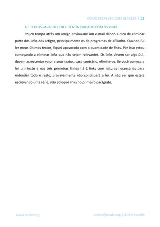 COMO ESCREVER COM CLAREZA | 21
10. TEXTOS PARA INTERNET: TENHA CUIDADO COM OS LINKS
Pouco tempo atrás um amigo enviou-me um e-mail dando a dica de eliminar
parte dos links dos artigos, principalmente os de programas de afiliados. Quando fui
ler meus últimos textos, fiquei apavorado com a quantidade de links. Por isso estou
começando a eliminar links que não sejam relevantes. Os links devem ser algo útil,
devem acrescentar valor a seus textos, caso contrário, elimine-os. Se você começa a
ler um texto e nas três primeiras linhas há 2 links com leituras necessárias para
entender todo o resto, provavelmente não continuará a ler. A não ser que esteja
escrevendo uma série, não coloque links no primeiro parágrafo.
www.lendo.org andre@lendo.org | André Gazola
 