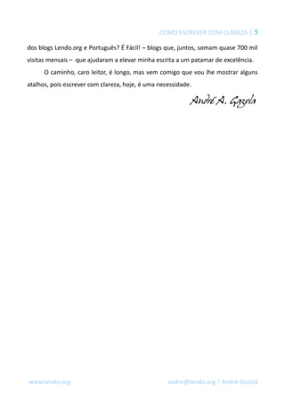 COMO ESCREVER COM CLAREZA | 5
dos blogs Lendo.org e Português? É Fácil! – blogs que, juntos, somam quase 700 mil
visitas mensais – que ajudaram a elevar minha escrita a um patamar de excelência.
O caminho, caro leitor, é longo, mas vem comigo que vou lhe mostrar alguns
atalhos, pois escrever com clareza, hoje, é uma necessidade.
www.lendo.org andre@lendo.org | André Gazola
 