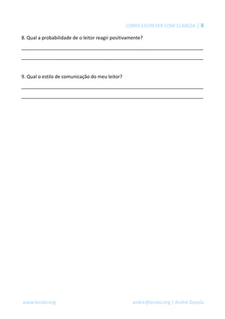 COMO ESCREVER COM CLAREZA | 8
8. Qual a probabilidade de o leitor reagir positivamente?
_____________________________________________________________________
_____________________________________________________________________
9. Qual o estilo de comunicação do meu leitor?
_____________________________________________________________________
_____________________________________________________________________
www.lendo.org andre@lendo.org | André Gazola
 
