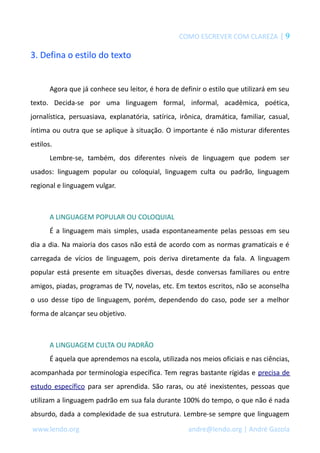 COMO ESCREVER COM CLAREZA | 9
3. Defina o estilo do texto
Agora que já conhece seu leitor, é hora de definir o estilo que utilizará em seu
texto. Decida-se por uma linguagem formal, informal, acadêmica, poética,
jornalística, persuasiava, explanatória, satírica, irônica, dramática, familiar, casual,
íntima ou outra que se aplique à situação. O importante é não misturar diferentes
estilos.
Lembre-se, também, dos diferentes níveis de linguagem que podem ser
usados: linguagem popular ou coloquial, linguagem culta ou padrão, linguagem
regional e linguagem vulgar.
A LINGUAGEM POPULAR OU COLOQUIAL
É a linguagem mais simples, usada espontaneamente pelas pessoas em seu
dia a dia. Na maioria dos casos não está de acordo com as normas gramaticais e é
carregada de vícios de linguagem, pois deriva diretamente da fala. A linguagem
popular está presente em situações diversas, desde conversas familiares ou entre
amigos, piadas, programas de TV, novelas, etc. Em textos escritos, não se aconselha
o uso desse tipo de linguagem, porém, dependendo do caso, pode ser a melhor
forma de alcançar seu objetivo.
A LINGUAGEM CULTA OU PADRÃO
É aquela que aprendemos na escola, utilizada nos meios oficiais e nas ciências,
acompanhada por terminologia específica. Tem regras bastante rígidas e precisa de
estudo específico para ser aprendida. São raras, ou até inexistentes, pessoas que
utilizam a linguagem padrão em sua fala durante 100% do tempo, o que não é nada
absurdo, dada a complexidade de sua estrutura. Lembre-se sempre que linguagem
www.lendo.org andre@lendo.org | André Gazola
 