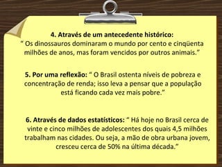 4. Através de um antecedente histórico: “  Os dinossauros dominaram o mundo por cento e cinqüenta milhões de anos, mas foram vencidos por outros animais.” 5. Por uma reflexão:  “ O Brasil ostenta níveis de pobreza e concentração de renda; isso leva a pensar que a população está ficando cada vez mais pobre.” 6. Através de dados estatísticos:  “ Há hoje no Brasil cerca de vinte e cinco milhões de adolescentes dos quais 4,5 milhões trabalham nas cidades. Ou seja, a mão de obra urbana jovem, cresceu cerca de 50% na última década.” 