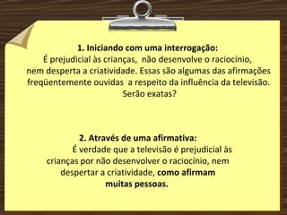 1. Iniciando com uma interrogação:  É prejudicial às crianças,  não desenvolve o raciocínio,  nem desperta a criatividade. Essas são algumas das afirmações freqüentemente ouvidas  a respeito da influência da televisão. Serão exatas? 2. Através de uma afirmativa: É verdade que a televisão é prejudicial às crianças por não desenvolver o raciocínio, nem despertar a criatividade,  como afirmam muitas pessoas.  